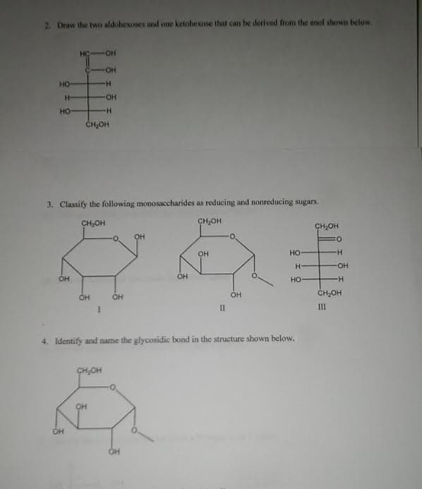 2. Draw the two aldohexoses and one ketohexose that can be derived from the enol shown below.
HC
OH
но
H-
HO-
HO
ČH,OH
3. Classify the following monosaccharides as reducing and nonreducing sugars.
CH,OH
CH,OH
CH,OH
OH
он
но
-
HO-
OH
OH
HO
он
OH
OH
ČH,OH
II
III
4. Identify and name the glycosidic bond in the structure shown below.
CH,OH
OH
OH
он
