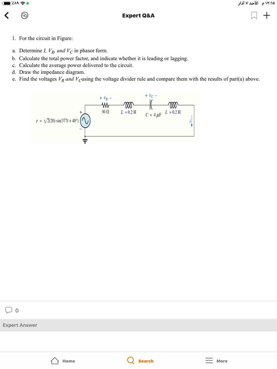 lši vl pir:10
Expert Q&A
+
1. For the circuit in Figure:
a. Determine I, VR, and Ve in phasor form.
b. Calculate the total power factor, and indicate whether it is leading or lagging.
c. Calculate the average power delivered to the circuit.
d. Draw the impedance diagram.
e. Find the voltages VR and Vcusing the voltage divider rule and compare them with the results of part(a) above.
+ Uc -
+ Ug -
30 2
L = 0.2 H
L =0.2 H
C = 4 µF
e = V2(20) sin(377t + 40°)
Expert Answer
Home
Search
More
II
