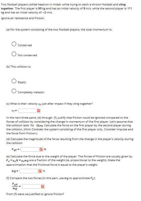 Two football players collide head-on in midair while trying to catch a thrown football and cling
together. The first player is 96 kg and has an initial velocity of 9 m/s, while the second player is 111
kg and has an initial velocity of -2 m/s.
Ignore air resistance and friction.
(a) For the system consisting of the two football players, the total momentum is:
Conserved
Not conserved
(b) This collision is:
Elastic
Completely inelastic
(c) What is their velocity v, just after impact if they cling together?
In the next three parts, (d) through (f). justify that friction could be ignored compared to the
forces of collision by considering the change in momentum of the first player. Let's assume that
the collision lasts for 10ms. Calculate the force on the first player by the second player during
the collision. (Hint: Consider the system consisting of the first player only. Consider impulse and
the force from friction.)
(d) Calculate the magnitude of the force resulting from the change in the player's velocity during
the collision:
Fett =
(e) Calculate the force due to the weight of the player. The forces of friction are usually given by
Fx= HN = Hxmg are a fraction of the weight (ie. proportional to the weight). Make the
approximation that the frictional force is equal to the player's weight.
mg=
N
(f) Compare the two forces (in this part, use mg to approximate Fx):
Fert
mg
From (f) were we justified to ignore friction?

