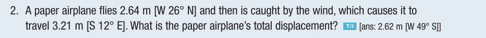 2. A paper airplane flies 2.64 m [W 26° N] and then is caught by the wind, which causes it to
travel 3.21 m [S 12° E]. What is the paper airplane's total displacement? ™ [ans: 2.62 m [W 49° S]]