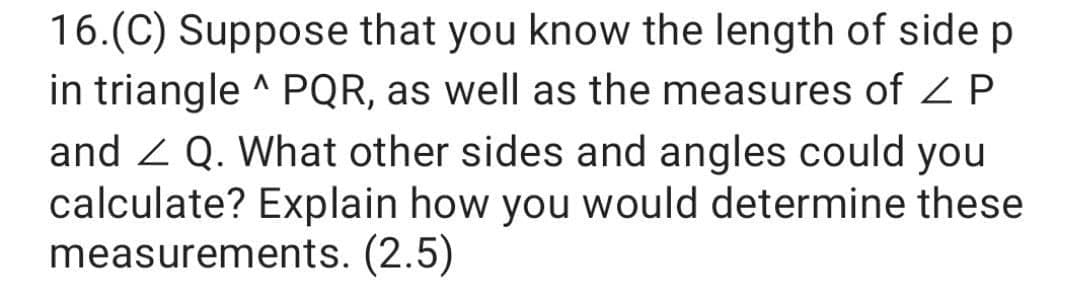 16.(C) Suppose that you know the length of side p
in triangle ^ PQR, as well as the measures of Z P
and 2 Q. What other sides and angles could you
calculate? Explain how you would determine these
measurements. (2.5)
