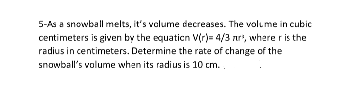 5-As a snowball melts, it's volume decreases. The volume in cubic
centimeters is given by the equation V(r)= 4/3 r³, where r is the
radius in centimeters. Determine the rate of change of the
snowball's volume when its radius is 10 cm.