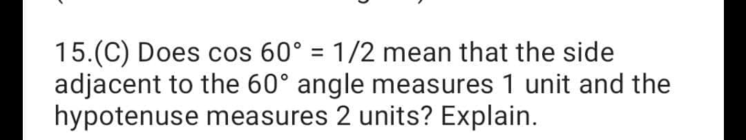 15.(C) Does cos 60° = 1/2 mean that the side
adjacent to the 60° angle measures 1 unit and the
hypotenuse measures 2 units? Explain.
