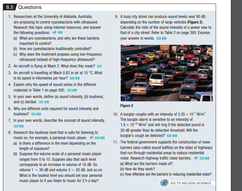8.5 Questions
1. Researchers at the University of Adelaide, Australia,
are proposing to control cyanobacteria with ultrasound.
Research this topic using Internet resources, and answer
the following questions:
(a) What are cyanobacteria, and why are these bacteria
important to control?
(b) How are cyanobacteria traditionally controlled?
(c) Why does the treatment propose using low-frequency
ultrasound instead of high-frequency ultrasound?
2. An aircraft is flying at Mach 2. What does this mean? IK/U
3. An aircraft is travelling at Mach 0.83 in air at 10 °C. What
is its speed in kilometres per hour? ™ C
4. Explain why the speed of sound varies in the different
materials in Table 1 on page 395. Kru
5. In your own words, define (a) sound intensity, (b) loudness,
and (c) decibel. U C
6. Why are different units required for sound intensity and
loudness? Ku
7. In your own words, describe the concept of sound intensity.
K/UC
8. Research the loudness level that is safe for listening to
music on, for example, a personal music player.
(a) Is there a difference in the level depending on the
length of exposure?
(b) Suppose the volume scale of a personal music player
ranges from 0 to 10. Suppose also that each level
corresponds to an increase in volume of 10 dB. So
volume 1 = 30 dB and volume 3 = 50 dB, and so on.
What is the loudest level you should set your personal
music player to if you listen to music for 2 h a day?
9. A busy city street can produce sound levels near 90 dB,
depending on the number of large vehicles (Figure 2).
Calculate the ratio of the sound intensity of a power saw to
that of a city street. Refer to Table 2 on page 395. Express
your answer in words. ™Ⓒ
Figure 2
10. A burglar coughs with an intensity of 2.35 x 10-7 W/m².
The burglar alarm is sensitive to an intensity of
1.0 x 10-1⁰ W/m² and will ring if the detected sound is
30 dB greater than its detection threshold. Will the
burglar's cough be detected? ™Ⓒ
11. The federal government supports the construction of noise
barriers (also called sound baffles) on the sides of highways
that run through residential areas to reduce residential
noise. Research highway traffic noise barriers.
(a) What are the barriers made of?
(b) How do they work?
(c) How effective are the barriers in reducing residential noise?
GO TO NELSON SCIENCE