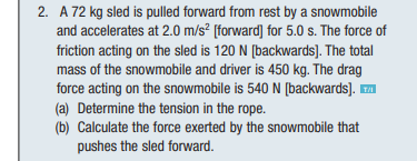 2. A 72 kg sled is pulled forward from rest by a snowmobile
and accelerates at 2.0 m/s² [forward] for 5.0 s. The force of
friction acting on the sled is 120 N [backwards]. The total
mass of the snowmobile and driver is 450 kg. The drag
force acting on the snowmobile is 540 N [backwards]. ™
(a) Determine the tension in the rope.
(b) Calculate the force exerted by the snowmobile that
pushes the sled forward.