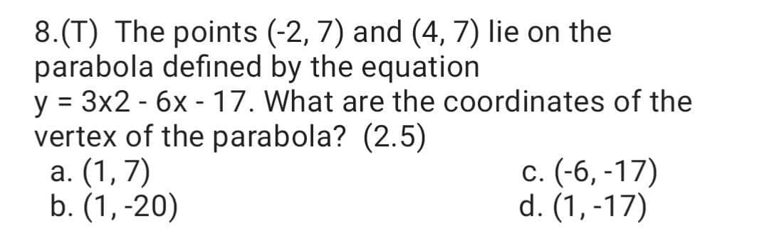 8.(T) The points (-2, 7) and (4, 7) lie on the
parabola defined by the equation
y = 3x2 - 6x - 17. What are the coordinates of the
vertex of the parabola? (2.5)
a. (1,7)
b. (1, -20)
c. (-6, -17)
d. (1, -17)
