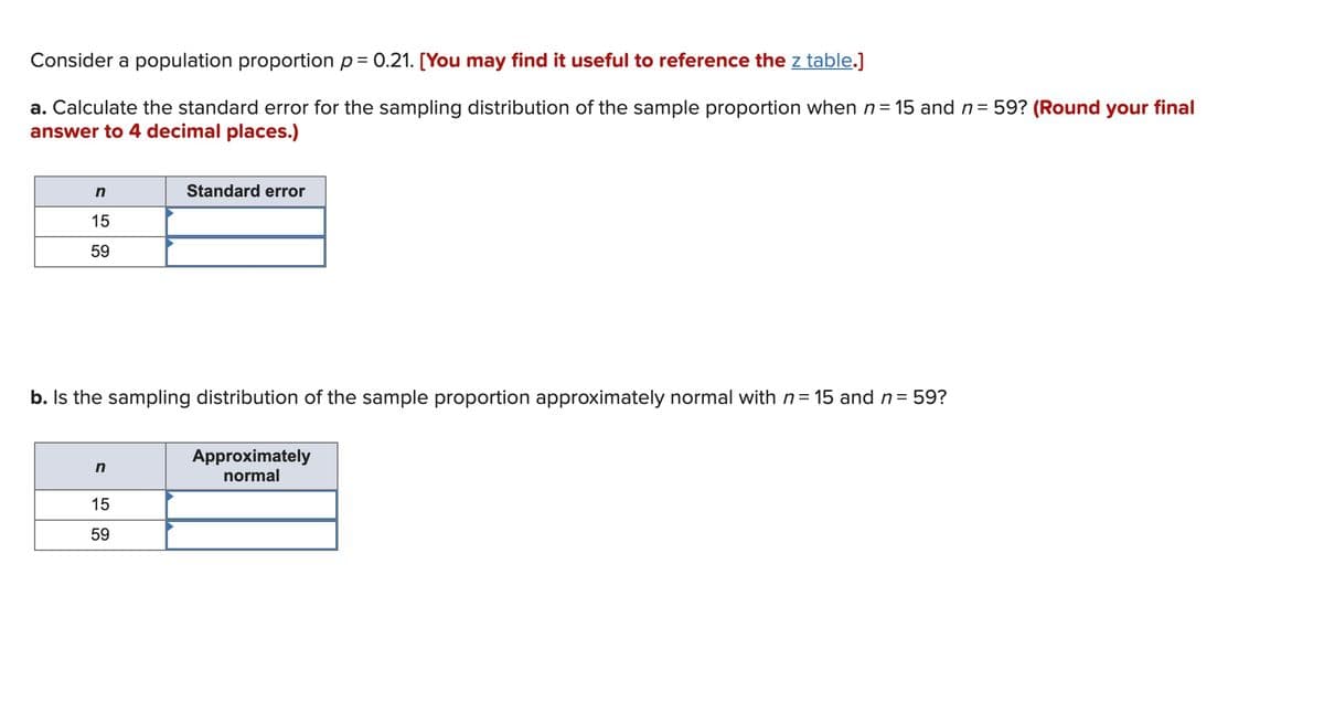 Consider a population proportion p= 0.21. [You may find it useful to reference the z table.]
a. Calculate the standard error for the sampling distribution of the sample proportion when n= 15 and n= 59? (Round your final
answer to 4 decimal places.)
Standard error
15
59
b. Is the sampling distribution of the sample proportion approximately normal with n= 15 and n=
:59?
Approximately
normal
n
15
59
