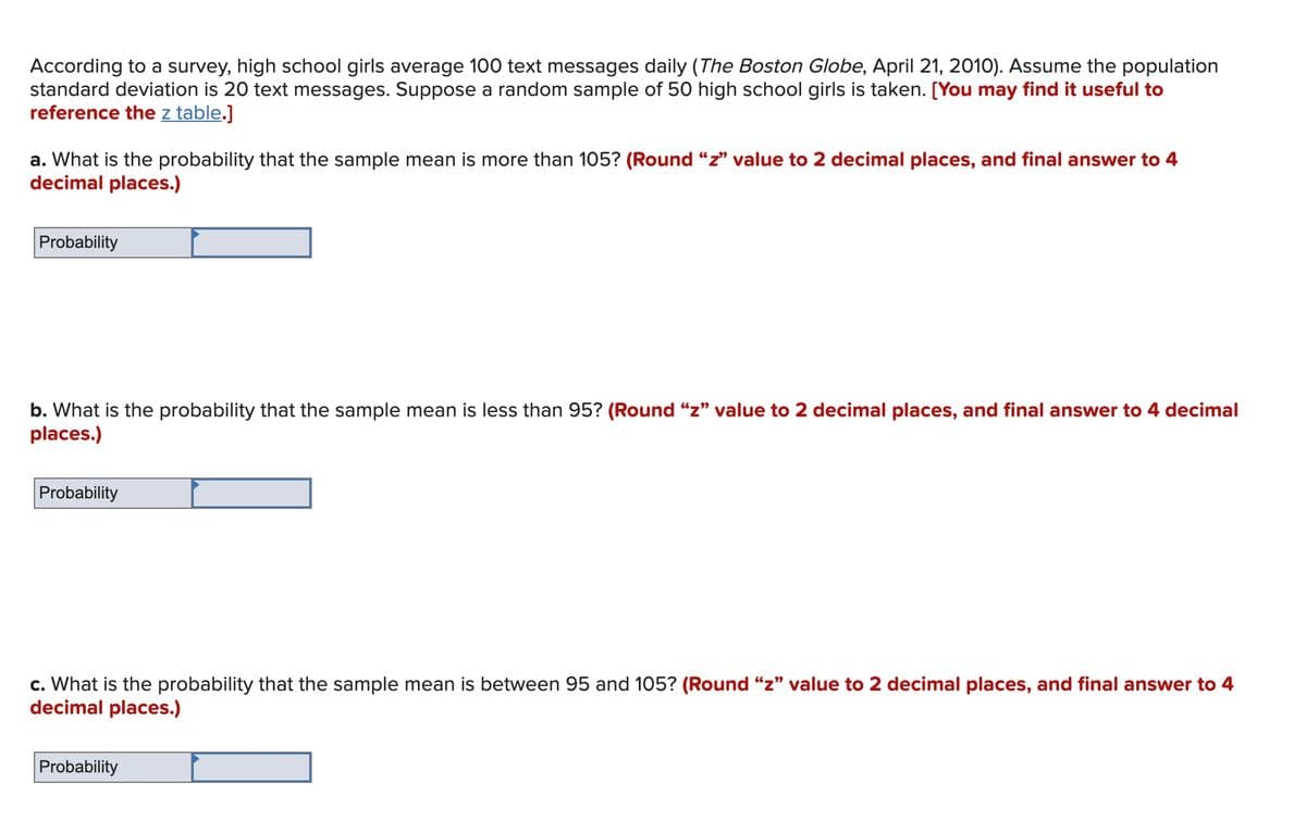 According to a survey, high school girls average 100 text messages daily (The Boston Globe, April 21, 2010). Assume the population
standard deviation is 20 text messages. Suppose a random sample of 50 high school girls is taken. [You may find it useful to
reference the z table.]
a. What is the probability that the sample mean is more than 105? (Round "z" value to 2 decimal places, and final answer to 4
decimal places.)
Probability
b. What is the probability that the sample mean is less than 95? (Round "z" value to 2 decimal places, and final answer to 4 decimal
places.)
Probability
c. What is the probability that the sample mean is between 95 and 105? (Round "z" value to 2 decimal places, and final answer to 4
decimal places.)
Probability
