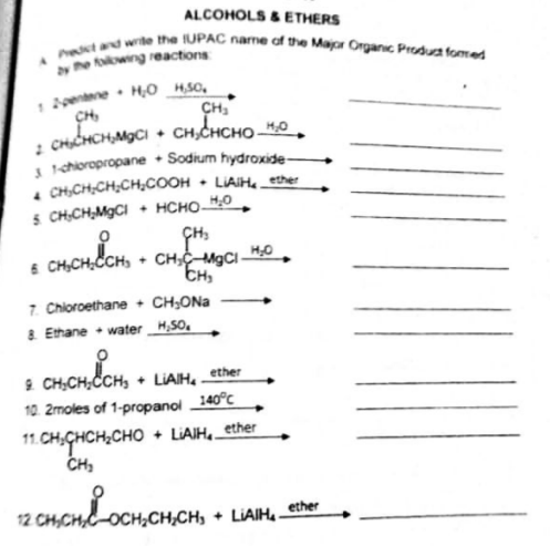 A t and write the UPAC name of the Major Organic Produa fomed
ALCOHOLS & ETHERS
by e foowng reactions
1 entene• H0 H50.
CH
2 CHICHCH,MgCI + CH,CHCHO –M,0
1 schioropropane + Sodium hydroxide
. CH,CH;CH,CH,COOH • LIAIH, ether
5. CH,CH,MGCI + HCHO0
CH
6 CH,CH;CCH, + CH;C-M9CIH0
7. Chioroethane + CH;ONa
8. Ethane + water _H,50.
mondon
2 CH,CH;CCH,
10. 2moles of 1-propanol 140°C
LIAIH, ether
11. CH.CHCH;CHO
CH,
+ LIAIH._ether
12 CH,CH,C-OCH;CH,CH, + LiAIHe_ether
