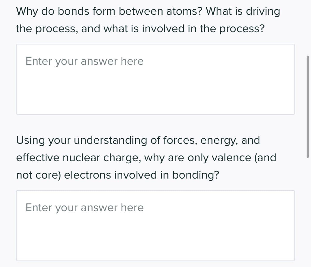 Why do bonds form between atoms? What is driving
the process, and what is involved in the process?
Enter your answer here
Using your understanding of forces, energy, and
effective nuclear charge, why are only valence (and
not core) electrons involved in bonding?
Enter your answer here