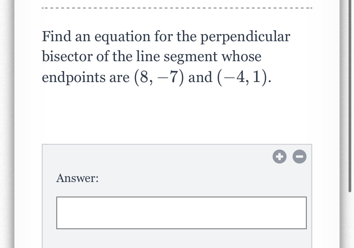Find an equation for the perpendicular
bisector of the line segment whose
endpoints are (8, −7) and (−4, 1).
Answer: