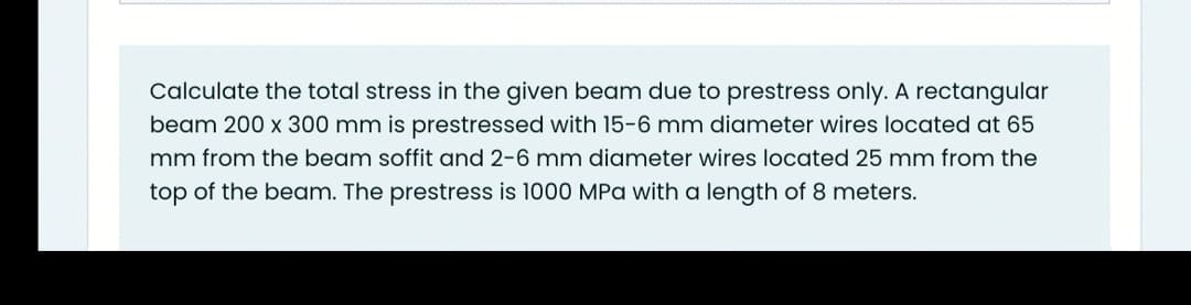 Calculate the total stress in the given beam due to prestress only. A rectangular
beam 200 x 300 mm is prestressed with 15-6 mm diameter wires located at 65
mm from the beam soffit and 2-6 mm diameter wires located 25 mm from the
top of the beam. The prestress is 1000 MPa with a length of 8 meters.
