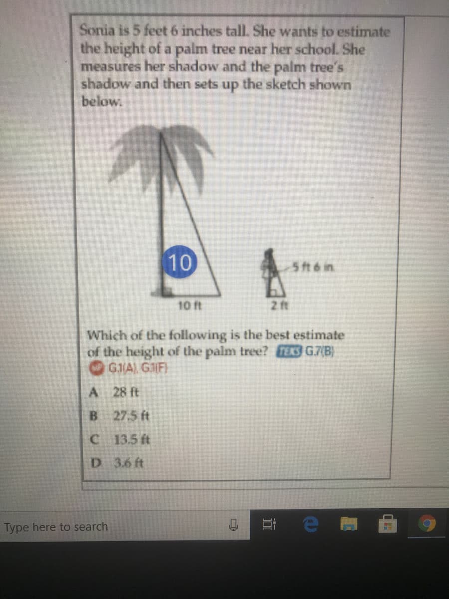 Sonia is 5 feet 6 inches tall. She wants to estimate
the height of a palm tree near her school. She
measures her shadow and the palm tree's
shadow and then sets up the sketch shown
below.
10
5 ft6 in
10 ft
2 ft
Which of the following is the best estimate
of the height of the palm tree? TEKS G.7(B)
G.1/A) G1IF)
A 28 ft
B 27.5 ft
C 13.5 ft
D 3.6 ft
Type here to search
0 日 e
