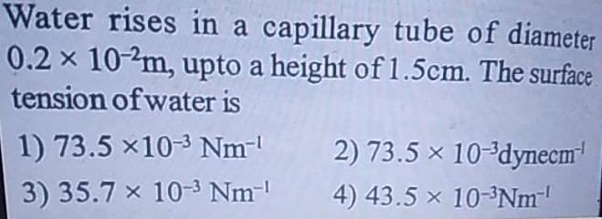 Water rises in a capillary tube of diameter
0.2 x 10-2m, upto a height of 1.5cm. The surface
tension of water is
1) 73.5 x10-3 Nm-¹
3) 35.7 x 10-³ Nm-¹
2) 73.5 × 10-³dynecm¹
4) 43.5 x 10-³Nm-¹