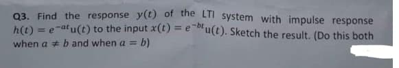 Q3. Find the response y(t) of the LII system with impulse response
h(t) = e-at u(t) to the input x(t) = e u(t). Sketch the result. (Do this both
%3D
when a b and when a = b)
%3D
