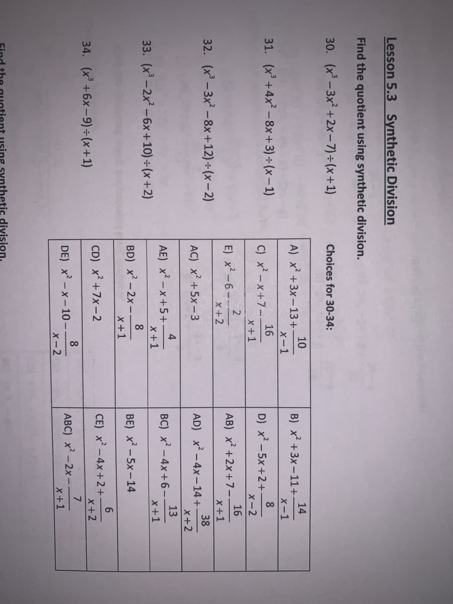 Lesson 5.3 Synthetic Division
Find the quotient using synthetic division.
30. (x- 3x +2x-7)÷(x+1)
Choices for 30-34:
10
A) x +3x-13+
14
B) x² +3x -11+-
X-1
X-1
31. (x +4x -8x+3) ÷ (x- 1)
16
C) x -x+7-.
x+1
8
D) x -5x +2+-
X-2
2
E) x² -6-
X+2
16
AB) x +2x+7-.
X+1
32. (x - 3x -8x+12)÷ (x–2)
38
AD) x -4x-14 +
x+2
AC) x +5x-3
4
AE) x-x+5+
X+1
13
BC) x - 4x+6-
x+1
33. (x -2x -6x +10) ÷ (x+2)
8
BD) x-2x -.
x+1
BE) x2 -5x -14
34. (x +6x-9) ÷(x+1)
CD) x +7x-2
CE) x -4x+ 2+
X+2
8
DE) x -x-10 –
X-2
7
ABC) x -2x-
x +1
synthetic division.
