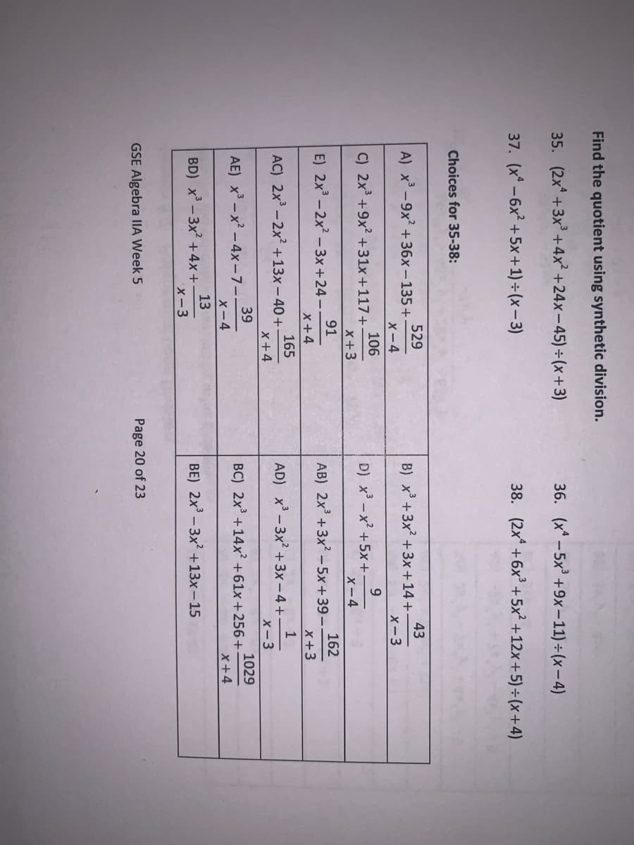 Find the quotient using synthetic division.
35. (2x* +3x +4x² +24x-45) ÷(x+3)
36. (x* - 5x +9x-11) ÷(x- 4)
37. (x* -6x² +5x+1) ÷ (x – 3)
38. (2x +6x + 5x² +12x+5)÷(x+4)
Choices for 35-38:
529
A) x-9x +36x-135+
X-4
43
B) x +3x2 +3x +14 +-
X-3
106
C) 2x +9x? +31x+117+
9.
D) x-x² +5x+
X-4
x+3
91
E) 2x - 2x? -3x +24 -
162
AB) 2x° +3x - 5x +39-
x+3
X+4
165
AC) 2x - 2x? +13x - 40+
x+4
1
AD) x - 3x? +3x – 4 +-
X-3
39
AE) x -x - 4x-7-
X-4
1029
BC) 2x +14x² +61x+256+
X+4
13
BD) x - 3x +4x+
X-3
BE) 2x - 3x +13x-15
GSE Algebra IIA Week 5
Page 20 of 23
