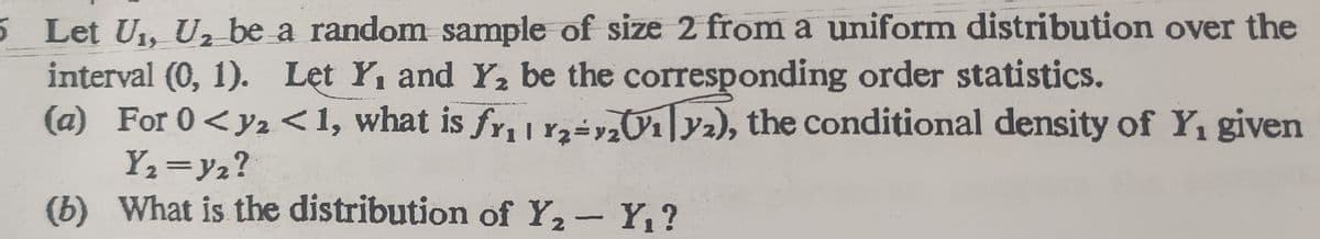 5 Let U1, U, be a random sample of size 2 from a uniform distribution over the
interval (0, 1). Let Y, and Y2 be the corresponding order statistics.
(a) For 0<y2 <1, what is fr, n-Or|y2), the conditional density of Y, given
Y2=y2?
(b) What is the distribution of Y,- Y,?
