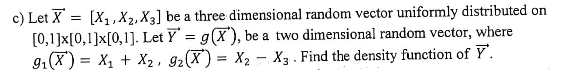 c) Let X
[0,1]x[0,1]x[0,1]. Let Y = g(X), be a two dimensional random vector, where
91(X ) = X1 + X2 , g2(X) = X2 – X3 . Find the density function of Y.
[X1,X2, X3] be a three dimensional random vector uniformly distributed on
