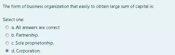 The form of business organization that easily to obtain large sum of capital is:
Select one:
a. All answers are correct
O b. Partnership.
c. Sole proprietorship.
O d. Corporation.
