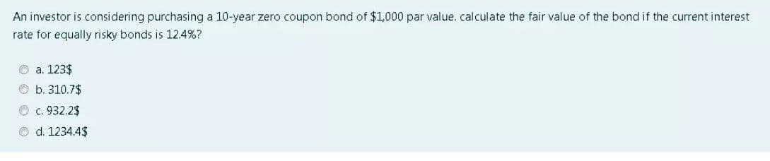 An investor is considering purchasing a 10-year zero coupon bond of $1,000 par value.calculate the fair value of the bond if the current interest
rate for equally risky bonds is 12.4%?
O a. 123$
O b. 310.7$
O c. 932.2$
O d. 1234.4$
