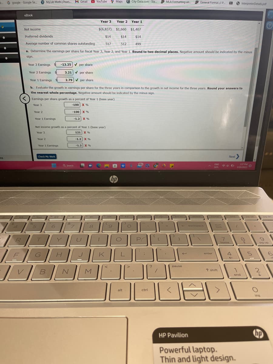 ns
G google Google Se...
4
R
eBook
Net income
96
Year 1
$(6,837)
$1,660 $1,407
Preferred dividends
$14
$14 $14
Average number of common shares outstanding
517
512
499
a. Determine the earnings per share for fiscal Year 3, Year 2, and Year 1. Round to two decimal places. Negative amount should be indicated by the minus
sign.
Year 3 Earnings
-13.25 per share
Year 2 Earnings
✔per share
Year 1 Earnings
2.79 per share
b. Evaluate the growth in earnings per share for the three years in comparison to the growth in net income for the three years. Round your answers to
the nearest whole percentage. Negative amount should be indicated by the minus sign.
5
MyLab Math | Pears... M Gmail
Earnings per share growth as a percent of Year 1 (base year)
Year 3
-100 X %
Year 2
-100 X %
Year 1 Earnings
-1.2 X %
Year 2
Net income growth as a percent of Year 1 (base year)
Year 3
121 X %
Year 1 Earnings
Check My Work
T
FG
B
3.21
6
H
Q Search
&
N
7
-1.2 X %
YouTube
-1.2 X %
8
Year 3
M
K
Maps City-Data.com - Sta.... P MLA Formatting an... P General Format // P...
144
hp
9
Year 2
O
L
L
alt
O
44
P
1-
L
:
ctrl
1000
?
+
/
=
4*
"brt sc
←
pause
L
<
delete
backspace
ENG
INTL
home
enter
num
lock
11. InterpreterDetails.pdf
T shift
Next
95
end
7
home 1
4
←
1:17 PM
2/26/2023
7
1
end
HP Pavilion
Powerful laptop.
Thin and light design.
8
po up
5
9
pg up
2
po dn
ins
hp