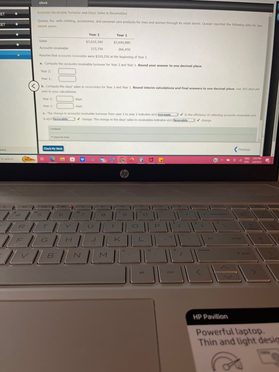 LET
EET
ems
to search
●
O
eBook
Accounts Receivable Turnover and Days' Sales in Receivables
Quasar, Inc. sells clothing, accessories, and personal care products for men and women through its retail stores. Quasar reported the following data for two
recent years:
96
Year 1
Sales
$3,690,880
Accounts receivable
266,450
Assume that accounts receivable were $310,250 at the beginning of Year 1.
a. Compute the accounts receivable turnover for Year 2 and Year 1. Round your answer to one decimal place.
Year 2:
Year 1:
b. Compute the days' sales in receivables for Year 2 and Year 1. Round interim calculations and final answers to one decimal place. Use 365 days per
year in your calculations.
Year 2:
Year 1:
c. The change in accounts receivable turnover from year 1 to year 2 indicates a(n) increase ✔in the efficiency of collecting accounts receivable and
is a(n) favorable
change. The change in the days' sales in receivables indicates a(n) favorable ✔ change.
5
Feedback
Check My Work
Check My Work
6
Year 2
$3,619,340
273,750
days
days
99+
8
||RT|LY|L
|F|G|H|L
| ] BJ N )
В
M
1
K
hp
9
JI
O
O
JLL
alt
11-
J
JIZZ
P
ctri
2
pause
09
Previous
ENG 253 PM
INTL 2/9/2023
HP Pavilion
Powerful laptop.
Thin and light desig