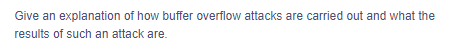 Give an explanation of how buffer overflow attacks are carried out and what the
results of such an attack are.