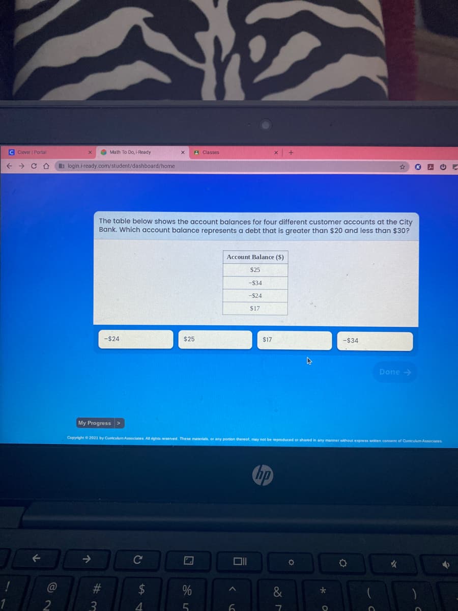 C Clever | Portal
O Math To Do, i-Ready
A Classes
->
b login.iready.com/student/dashboard/home
The table below shows the account balances for four different customer accounts at the City
Bank. Which account balance represents a debt that is greater than $20 and less than $30?
Account Balance (S)
$25
-$34
-$24
$17
-$24
$25
$17
-$34
Done >
My Progress >
Copyright2021 by Cumiculum Associates Al rights reserved. These matera. or any portion thereof, may not be reproduced or shared in any manner without express writen consent of Cumculum Associates
hp
Cc
女
%23
24
&
1
3.
4.
