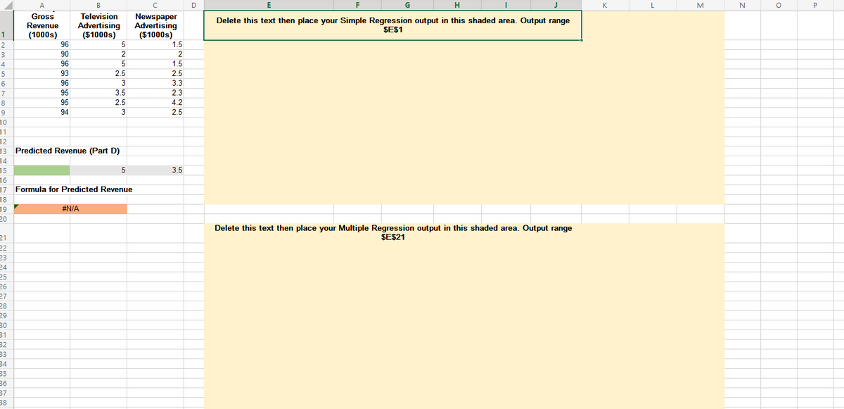 A
B
D
E
F
G
H
K
L
M
P
Gross
Revenue
Television
Advertising
($1000s)
Newspaper
Advertising
($1000s)
Delete this text then place your Simple Regression output in this shaded area. Output range
ŞE$1
1
(1000s)
2
96
5
1.5
3
90
2
4
96
5
1.5
93
2.5
2.5
6
96
3
3.3
7
95
3.5
2.3
8
95
2.5
4.2
94
3
2.5
10
11
12
13 Predicted Revenue (Part D)
14
15
16
17 Formula for Predicted Revenue
5
3.5
18
19
20
#N/A
Delete this text then place your Multiple Regression output in this shaded area. Output range
ŞE$21
21
22
23
24
25
26
27
28
29
30
31
32
33
34
35
36
37
38

