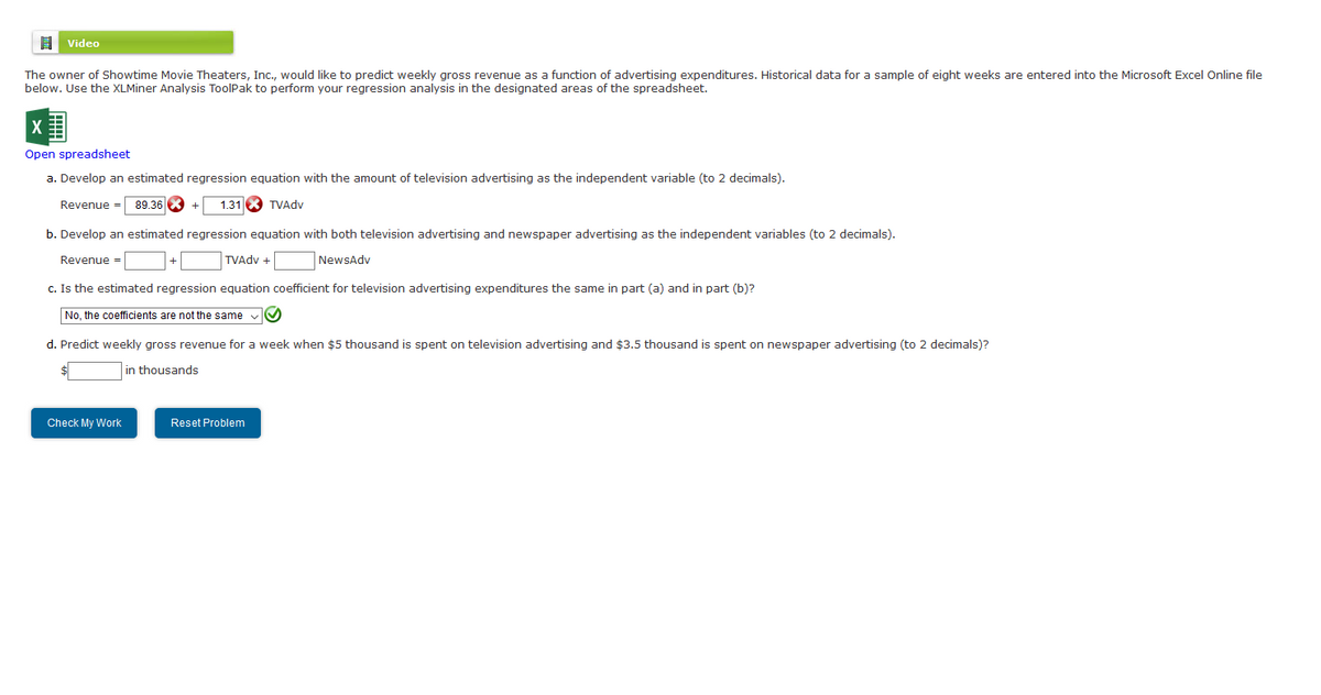 Video
The owner of Showtime Movie Theaters, Inc., would like to predict weekly gross revenue as a function of advertising expenditures. Historical data for a sample of eight weeks are entered into the Microsoft Excel Online file
below. Use the XLMiner Analysis ToolPak to perform your regression analysis in the designated areas of the spreadsheet.
Open spreadsheet
a. Develop an estimated regression equation with the amount of television advertising as the independent variable (to 2 decimals).
Revenue = 89.36X +
1.31X TVAdv
b. Develop an estimated regression equation with both television advertising and newspaper advertising as the independent variables (to 2 decimals).
Revenue =
TVAdv +
NewsAdv
c. Is the estimated regression equation coefficient for television advertising expenditures the same in part (a) and in part (b)?
No, the coefficients are not the same
d. Predict weekly gross revenue for a week when $5 thousand is spent on television advertising and $3.5 thousand is spent on newspaper advertising (to 2 decimals)?
in thousands
Check My Work
Reset Problem
