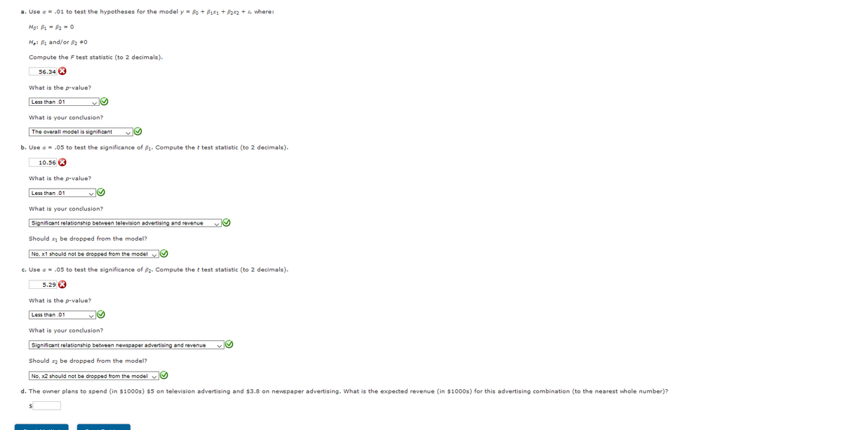a. Use a = .01 to test the hypotheses for the model y = Bo + Bix1 + Bzxz + E, where:
Ho: B1 = B2 = 0
H: B1 and/or B2 #0
Compute the F test statistic (to 2 decimals).
56.34 K
What is the p-value?
Less than .01
What is your conclusion?
The overall model is significant
b. Use a = .05 to test the significance of B1. Compute the t test statistic (to 2 decimals).
10.56
What is the p-value?
Less than .01
What is your conclusion?
Significant relationship between television advertising and revenue
Should x1 be dropped from the model?
No, x1 should not be dropped from the model
c. Use a = .05 to test the significance of B2. Compute the t test statistic (to 2 decimals).
5.29 8
What is the p-value?
Less than .01
What is your conclusion?
Significant relationship between newspaper advertising and revenue
Should xz be dropped from the model?
No, x2 should not be dropped from the model vO
d. The owner plans to spend (in $1000s) $5 on television advertising and $3.8 on nevspaper advertising. What is the expected revenue (in $1000s) for this advertising combination (to the nearest whole number)?
