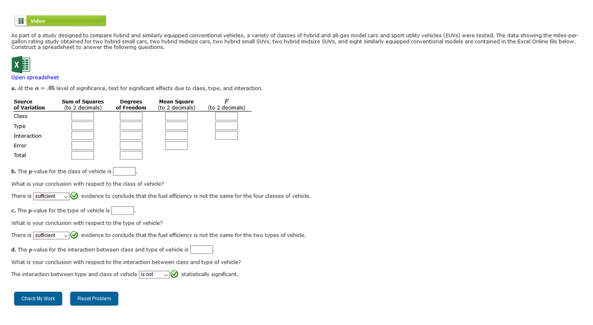 Video
As part of a study designed to compare hybrid and similarly equipped conventional vehicles, a variety of classes of hybrid and all-gas model cars and sport utility vehicles (SUVS) were tested. The data showing the miles-per-
gallon rating study obtained for two hybrid small cars, two hybrid midsize cars, two hybrid small SUVS, two hybrid midsize SUVS, and eight similarly equipped conventional models are contained in the Excel Online file below.
Construct a spreadsheet to answer the following questions.
Open spreadsheet
a. At the a = .05 level of significance, test for significant effects due to class, type, and interaction.
Sum of Squares
(to 2 decimals)
F
Source
of Variation
Degrees
of Freedom
Mean Square
(to 2 decimals)
(to 2 decimals)
Class
Туре
Interaction
Error
Total
b. The p-value for the class of vehicle is
What is your conclusion with respect to the class of vehicle?
There is sufficient
evidence to conclude that the fuel efficiency is not the same for the four classes of vehicle.
c. The p-value for the type of vehicle is
What is your conclusion with respect to the type of vehicle?
There is sufficient
vO evidence to conclude that the fuel efficiency is not the same for the two types of vehicle.
d. The p-value for the interaction between class and type of vehicle is
What is your conclusion with respect to the interaction between class and type of vehicle?
The interaction between type and class of vehicle is not
O statistically significant.
Check My Work
Reset Problem
