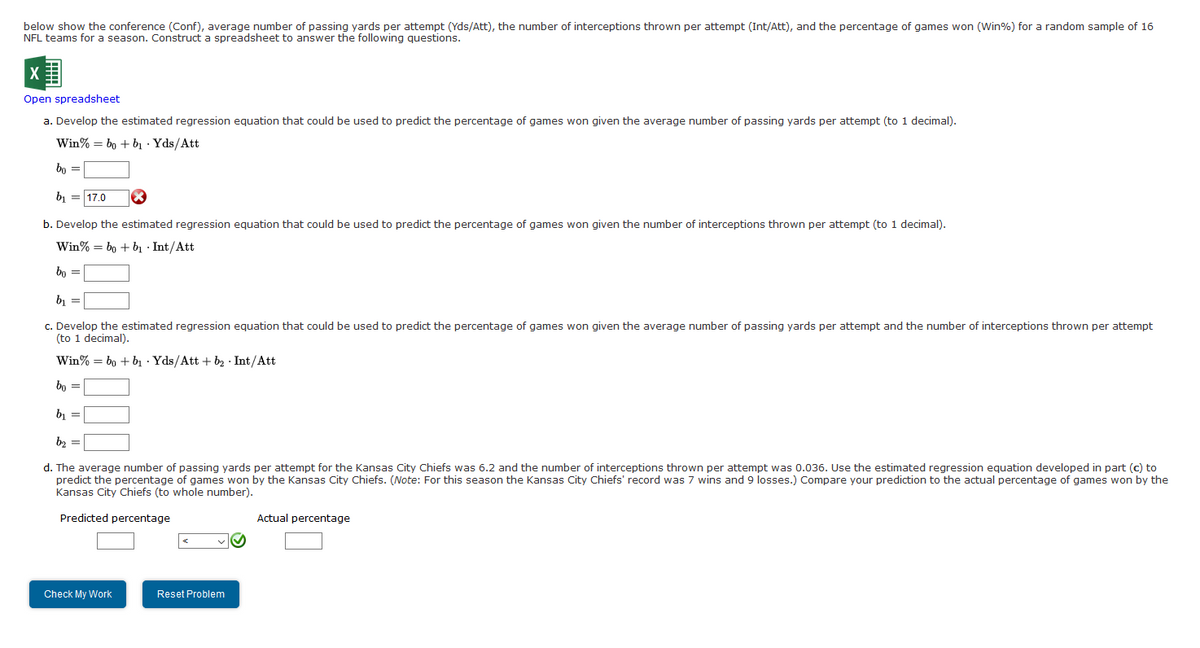below show the conference (Conf), average number of passing yards per attempt (Yds/Att), the number of interceptions thrown per attempt (Int/Att), and the percentage of games won (Win%) for a random sample of 16
NFL teams for a season. Construct a spreadsheet to answer the following questions.
Open spreadsheet
a. Develop the estimated regression equation that could be used to predict the percentage of games won given the average number of passing yards per attempt (to 1 decimal).
Win% = bo + bı · Yds/Att
bo =
b, = 17.0
b. Develop the estimated regression equation that could be used to predict the percentage of games won given the number of interceptions thrown per attempt (to 1 decimal).
Win% = bo + bı · Int/Att
bo =
b, =
c. Develop the estimated regression equation that could be used to predict the percentage of games won given the average number of passing yards per attempt and the number of interceptions thrown per attempt
(to 1 decimal).
Win% = bo + bị · Yds/Att + b2 · Int/Att
bo =
bị =
b2 =
d. The average number of passing yards per attempt for the Kansas City Chiefs was 6.2 and the number of interceptions thrown per attempt was 0.036. Use the estimated regression equation developed in part (c) to
predict the percentage of games won by the Kansas City Chiefs. (Note: For this season the Kansas City Chiefs' record was 7 wins and 9 losses.) Compare your prediction to the actual percentage of games won by the
Kansas City Chiefs (to whole number).
Predicted percentage
Actual percentage
Check My Work
Reset Problem

