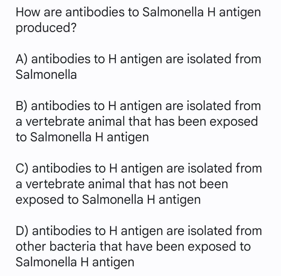 How are antibodies to Salmonella H antigen
produced?
A) antibodies to H antigen are isolated from
Salmonella
B) antibodies to H antigen are isolated from
a vertebrate animal that has been exposed
to Salmonella H antigen
C) antibodies to H antigen are isolated from
a vertebrate animal that has not been
exposed to Salmonella H antigen
D) antibodies to H antigen are isolated from
other bacteria that have been exposed to
Salmonella Hantigen
