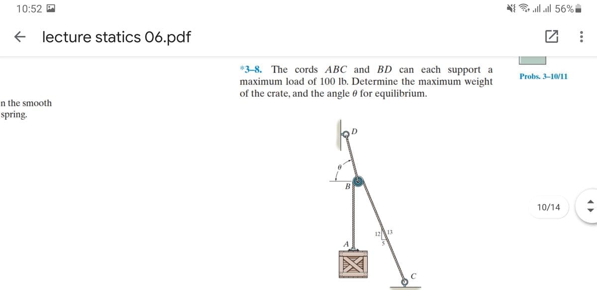 10:52 M
ם56% 1ו, l ןא
lecture statics 06.pdf
*3-8. The cords ABC and BD can each support a
maximum load of 100 lb. Determine the maximum weight
of the crate, and the angle 0 for equilibrium.
Probs. 3–10/11
n the smooth
spring.
В
10/14
12
13
A
