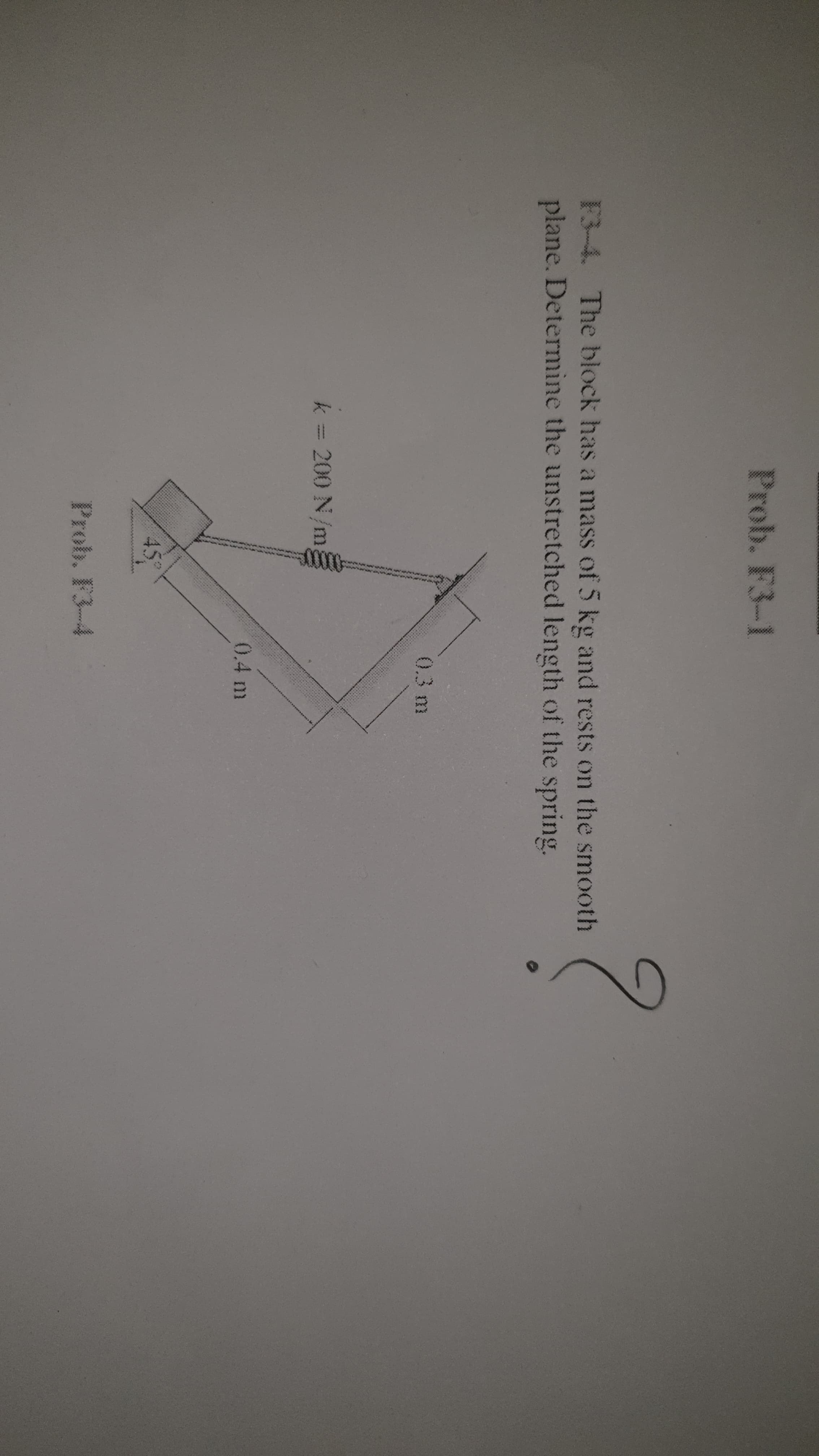 F3-4. The block has a mass of 5 kg and rests on the smooth
plane. Determine the unstretched length of the spring.
0.3 m
k = 200 N/m,
0.4 m
45
Prob. F3-4
