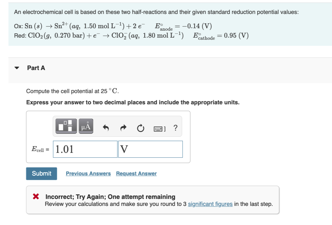 An electrochemical cell is based on these two half-reactions and their given standard reduction potential values:
Ox: Sn (s)
Red: C1O2 (g, 0.270 bar) + e¯ → Cio, (aq, 1.80 mol L-1) Eathode = 0.95 (V)
→ Sn²+ (aq, 1.50 mol L-1) +2 e-
E°
= -0.14 (V)
'anode
%3D
Part A
Compute the cell potential at 25 °C.
Express your answer to two decimal places and include the appropriate units.
µA
圈]
?
Ecell = 1.01
V
Submit
Previous Answers Request Answer
X Incorrect; Try Again; One attempt remaining
Review your calculations and make sure you round to 3 significant figures in the last step.
