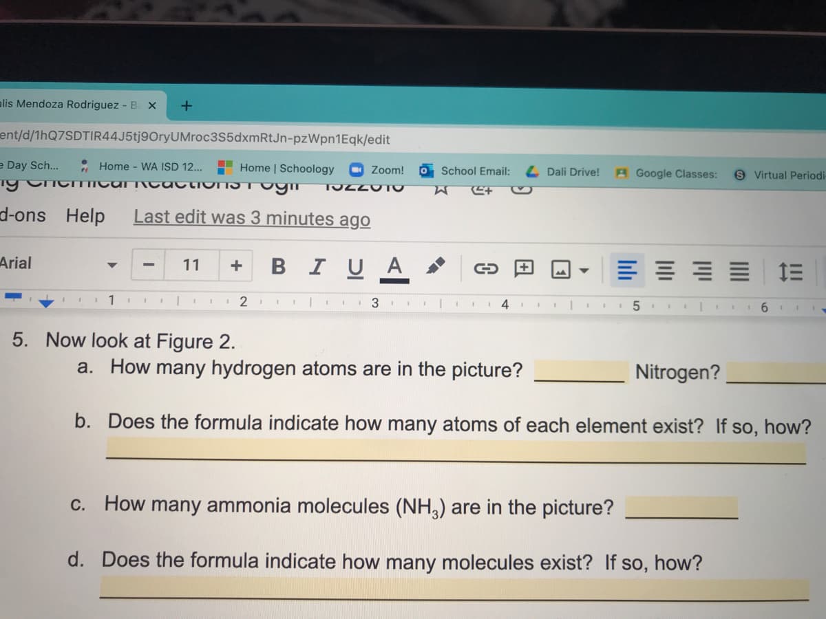 alis Mendoza Rodriguez - B x
ent/d/1hQ7SDTIR44J5tj9OryUMroc3S5dxmRtJn-pzWpn1Eqk/edit
e Day Sch...
* Home - WA ISD 12...
Ty CncITIICAI T cactionIST Ogim
H Home | Schoology
Zoom!
School Email:
Dali Drive!
A Google Classes:
S Virtual Periodi
d-ons Help
Last edit was 3 minutes ago
Arial
BIUA
11
+
E 1E
1
1 2
3
6.
5. Now look at Figure 2.
a. How many hydrogen atoms are in the picture?
Nitrogen?
b. Does the formula indicate how many atoms of each element exist? If so, how?
c. How many ammonia molecules (NH,) are in the picture?
d. Does the formula indicate how many molecules exist? If so, how?
