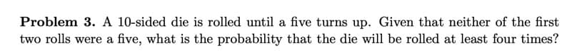 Problem 3. A 10-sided die is rolled until a five turns up. Given that neither of the first
two rolls were a five, what is the probability that the die will be rolled at least four times?
