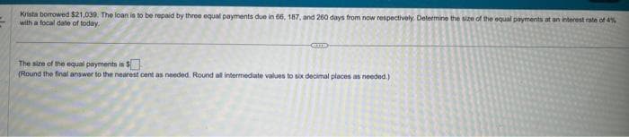 Krista borrowed $21,039. The loan is to be repaid by three equal payments due in 66, 187, and 260 days from now respectively. Determine the size of the equal payments at an interest rate of 4%
with a focal date of today.
GID
The size of the equal payments is $
(Round the final answer to the nearest cent as needed. Round all intermediate values to six decimal places as needed.)