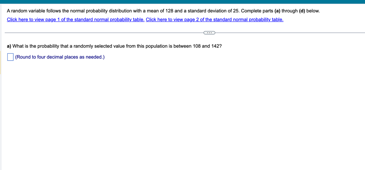 A random variable follows the normal probability distribution with a mean of 128 and a standard deviation of 25. Complete parts (a) through (d) below.
Click here to view page 1 of the standard normal probability table. Click here to view page 2 of the standard normal probability table.
a) What is the probability that a randomly selected value from this population is between 108 and 142?
(Round to four decimal places as needed.)