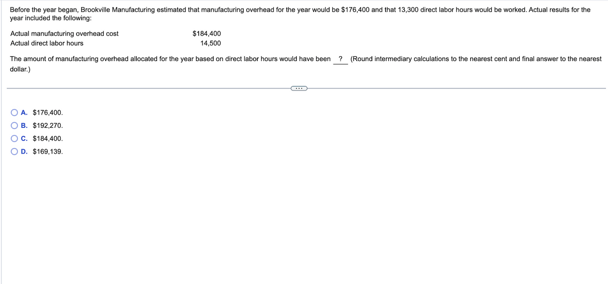 Before the year began, Brookville Manufacturing estimated that manufacturing overhead for the year would be $176,400 and that 13,300 direct labor hours would be worked. Actual results for the
year included the following:
Actual manufacturing overhead cost
Actual direct labor hours
$184,400
14,500
The amount of manufacturing overhead allocated for the year based on direct labor hours would have been ? (Round intermediary calculations to the nearest cent and final answer to the nearest
dollar.)
A. $176,400.
B. $192,270.
C. $184,400.
OD. $169,139.