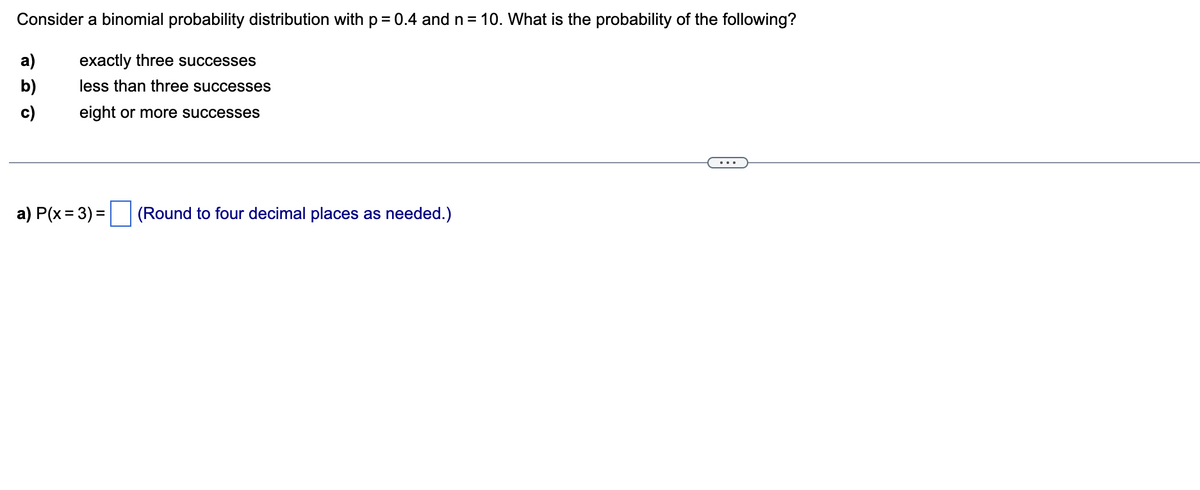 Consider a binomial probability distribution with p = 0.4 and n = 10. What is the probability of the following?
exactly three successes
less than three successes
eight or more successes
a)
b)
c)
a) P(x = 3) = (Round to four decimal places as needed.)