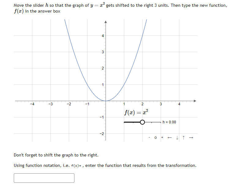 Move the slider h so that the graph of y = x² gets shifted to the right 3 units. Then type the new function,
f(x) in the answer box
+
w
က
Ņ
-1
st
3
2
1
L
-2
1
2
f(x) = x²
0
3
h = 0.00
+
↓ ↑
Don't forget to shift the graph to the right.
Using function notation, i.e. f(x)=, enter the function that results from the transformation.