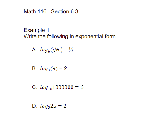Math 116 Section 6.3
Example 1
Write the following in exponential form.
A. log (√6) = 12
B. log3 (9) = 2
C. log101000000 = 6
D. log525 = 2
