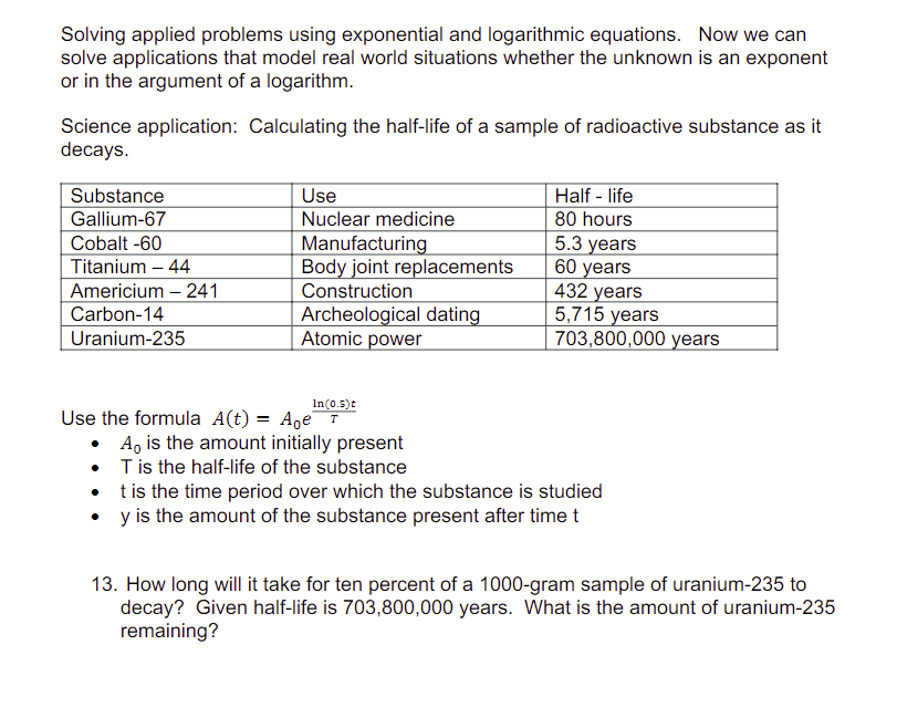 Solving applied problems using exponential and logarithmic equations. Now we can
solve applications that model real world situations whether the unknown is an exponent
or in the argument of a logarithm.
Science application: Calculating the half-life of a sample of radioactive substance as it
decays.
Substance
Gallium-67
Cobalt -60
Titanium - 44
Americium - 241
Carbon-14
Uranium-235
Use
Nuclear medicine
Manufacturing
Body joint replacements
Construction
Archeological dating
Atomic power
Half-life
80 hours
5.3 years
60 years
432 years
5,715 years
703,800,000 years
In (0.5)t
Use the formula A(t) = Age T
• A is the amount initially present
T is the half-life of the substance
t is the time period over which the substance is studied
y is the amount of the substance present after time t
13. How long will it take for ten percent of a 1000-gram sample of uranium-235 to
decay? Given half-life is 703,800,000 years. What is the amount of uranium-235
remaining?