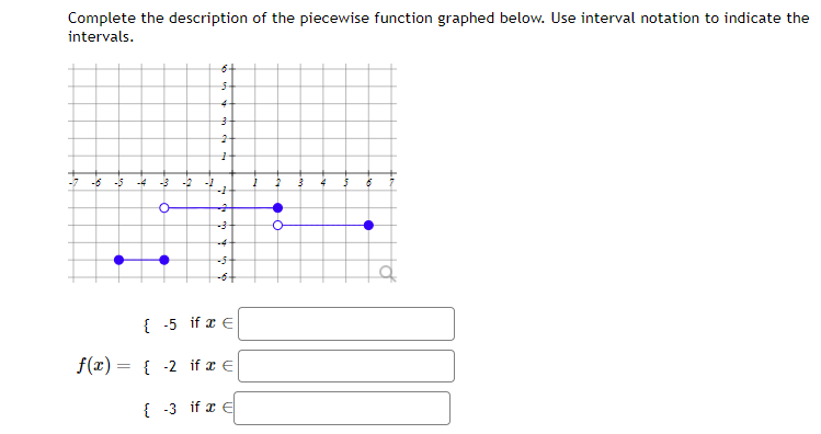 Complete the description of the piecewise function graphed below. Use interval notation to indicate the
intervals.
-6 -15
•
-4 -3 -12 -1
O
•
6+
5
4
3
1
-1
+
-4
-6+
if x E
{-5
f(x) = { 2 if a €
{-3 if x E
1
2
3
4
5
to
•