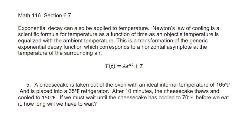 Math 116 Section 6.7
Exponential decay can also be applied to temperature. Newton's law of cooling is a
scientific formula for temperature as a function of time as an object's temperature is
equalized with the ambient temperature. This is a transformation of the generic
exponential decay function which corresponds to a horizontal asymptote at the
temperature of the surrounding air.
T(t) = Aekt + T
5. A cheesecake is taken out of the oven with an ideal internal temperature of 165°F
And is placed into a 35°F refrigerator. After 10 minutes, the cheesecake thaws and
cooled to 150°F. If we must wait until the cheesecake has cooled to 70°F before we eat
it, how long will we have to wait?