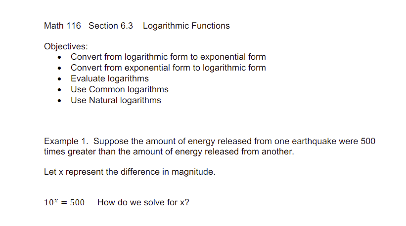 Math 116 Section 6.3 Logarithmic Functions
Objectives:
Convert from logarithmic form to exponential form
• Convert from exponential form to logarithmic form
Evaluate logarithms
Use Common logarithms
Use Natural logarithms
Example 1. Suppose the amount of energy released from one earthquake were 500
times greater than the amount of energy released from another.
Let x represent the difference in magnitude.
10* = 500 How do we solve for x?